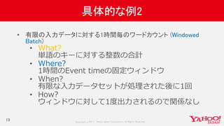 Copyrig ht © 2017 Yahoo Japan Corporation. All Rig hts Reserved.
具体的な例2
19
• 有限の入力データに対する1時間毎のワードカウント (Windowed
Batch)
• What?
単語のキーに対する整数の合計
• Where?
1時間のEvent timeの固定ウィンドウ
• When?
有限な入力データセットが処理された後に1回
• How?
ウィンドウに対して1度出力されるので関係なし
 