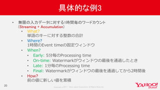 Copyrig ht © 2017 Yahoo Japan Corporation. All Rig hts Reserved.
具体的な例3
20
• 無限の入力データに対する1時間毎のワードカウント
(Streaming + Accumulation)
• What?
単語のキーに対する整数の合計
• Where?
1時間のEvent timeの固定ウィンドウ
• When?
• Early: 5分毎のProcessing time
• On-time: Watermarkがウィンドウの最後を通過したとき
• Late: 1分毎のProcessing time
• Final: Watermarkがウィンドウの最後を通過してから2時間後
• How?
前の値に新しい値を累積
 
