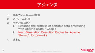 Copyrig ht © 2017 Yahoo Japan Corporation. All Rig hts Reserved.
アジェンダ
1. DataWorks Summit概要
2. ストリーム処理
3. セッション紹介
1. Realizing the promise of portable data processing
with Apache Beam / Google
2. Next Generation Execution Engine for Apache
Storm / Hortonworks
4. まとめ
26
 