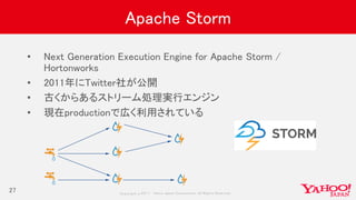 Copyrig ht © 2017 Yahoo Japan Corporation. All Rig hts Reserved.
Apache Storm
• Next Generation Execution Engine for Apache Storm /
Hortonworks
• 2011年にTwitter社が公開
• 古くからあるストリーム処理実行エンジン
• 現在productionで広く利用されている
27
 