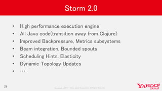 Copyrig ht © 2017 Yahoo Japan Corporation. All Rig hts Reserved.
Storm 2.0
• High performance execution engine
• All Java code(transition away from Clojure)
• Improved Backpressure, Metrics subsystems
• Beam integration, Bounded spouts
• Scheduling Hints, Elasticity
• Dynamic Topology Updates
• …
29
 