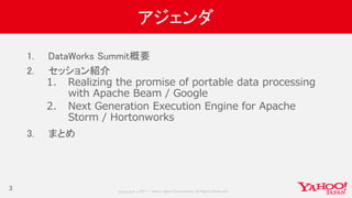 Copyrig ht © 2017 Yahoo Japan Corporation. All Rig hts Reserved.
アジェンダ
1. DataWorks Summit概要
2. セッション紹介
1. Realizing the promise of portable data processing
with Apache Beam / Google
2. Next Generation Execution Engine for Apache
Storm / Hortonworks
3. まとめ
3
 