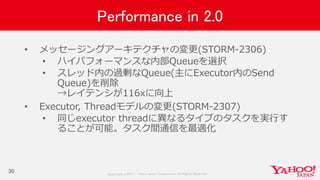 Copyrig ht © 2017 Yahoo Japan Corporation. All Rig hts Reserved.
Performance in 2.0
• メッセージングアーキテクチャの変更(STORM-2306)
• ハイパフォーマンスな内部Queueを選択
• スレッド内の過剰なQueue(主にExecutor内のSend
Queue)を削除
→レイテンシが116xに向上
• Executor, Threadモデルの変更(STORM-2307)
• 同じexecutor threadに異なるタイプのタスクを実行す
ることが可能。タスク間通信を最適化
30
 