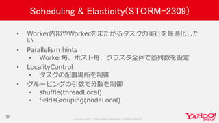 Copyrig ht © 2017 Yahoo Japan Corporation. All Rig hts Reserved.
Scheduling & Elasticity(STORM-2309)
• Worker内部やWorkerをまたがるタスクの実行を最適化した
い
• Parallelism hints
• Worker毎、ホスト毎、クラスタ全体で並列数を設定
• LocalityControl
• タスクの配置場所を制御
• グルーピングの引数で分散を制御
• shuffle(threadLocal)
• fieldsGrouping(nodeLocal)
31
 