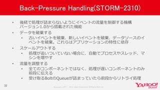 Copyrig ht © 2017 Yahoo Japan Corporation. All Rig hts Reserved.
Back-Pressure Handling(STORM-2310)
• 後続で処理が詰まらないようにイベントの流量を制御する機構
バージョン1.0から搭載された機能
• データを破棄する
• 古いイベントを破棄、新しいイベントを破棄、データソースのイ
ベントを破棄。これらはアプリケーションの特性に依存
• スケールアウトする
• 処理が追いついていない場合に、自動でプロセスやスレッド、マ
シンを増やす
• 流量を調整する
• 全てのコンポーネントではなく、処理が遅いコンポーネントのみ
前段に伝える
• 受け取るBoltのQueueが詰まっていたら前段からリトライ処理
32
 