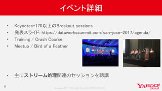 Copyrig ht © 2017 Yahoo Japan Corporation. All Rig hts Reserved.
イベント詳細
6
• Keynotes+170以上のBreakout sessions
• 発表スライド: https://dataworkssummit.com/san-jose-2017/agenda/
• Training / Crash Course
• Meetup / Bird of a Feather
• 主にストリーム処理関連のセッションを聴講
 