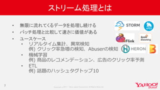 Copyrig ht © 2017 Yahoo Japan Corporation. All Rig hts Reserved.
ストリーム処理とは
• 無限に流れてくるデータを処理し続ける
• バッチ処理と比較して速さに価値がある
• ユースケース
• リアルタイム集計、異常検知
例) クリック率急増の検知、Abuserの検知
• 機械学習
例) 商品のレコメンデーション、広告のクリック率予測
• ETL
例) 話題のハッシュタグトップ10
7
 