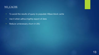 NO_CACHE
• To avoid the results of query to populate HBase block cache
• Use it when adhoc/nigthly export of data
• Reduce unnecessary churn in LRU
13
 