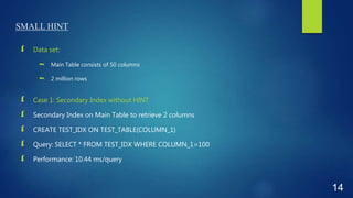 SMALL HINT
 Data set:
 Main Table consists of 50 columns
 2 million rows
 Case 1: Secondary Index without HINT
 Secondary Index on Main Table to retrieve 2 columns
 CREATE TEST_IDX ON TEST_TABLE(COLUMN_1)
 Query: SELECT * FROM TEST_IDX WHERE COLUMN_1=100
 Performance: 10.44 ms/query
14
 