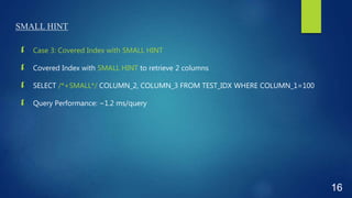 SMALL HINT
 Case 3: Covered Index with SMALL HINT
 Covered Index with SMALL HINT to retrieve 2 columns
 SELECT /*+SMALL*/ COLUMN_2, COLUMN_3 FROM TEST_IDX WHERE COLUMN_1=100
 Query Performance: ~1.2 ms/query
16
 
