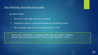 Data Modelling: Read Most Recent Data
• Sample Problem:
 We want to store sales transaction of vehicle
 Applications wants to read latest sale data per vehicle(VIN number)
 We can still do range scan on primary key prefix i.e. VIN
22
Primary key: <(String)VIN><(long)epoch time at Jan-01-2100:00 - SaleDate>
Phoenix Query to read latest: Select * from vin_sales where vin=‘x’ limit 1;
 