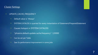 Cluster Settings
• UPDATE_CACHE_FREQUENCY
• Default value is “Always”
• SYSTEM.CATALOG is queried for every instantiation of Statement/PreparedStatement
• Causes hotspot in SYSTEM.CATALOG
• “phoenix.default.update.cache.frequency”: 120000
• Can be set per Table
• Saw 5x performance improvement in some jobs
7
 