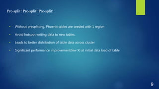 Pre-split! Pre-split! Pre-split!
• Without presplitting, Phoenix tables are seeded with 1 region
• Avoid hotspot writing data to new tables.
• Leads to better distribution of table data across cluster
• Significant performance improvement(few X) at initial data load of table
9
 