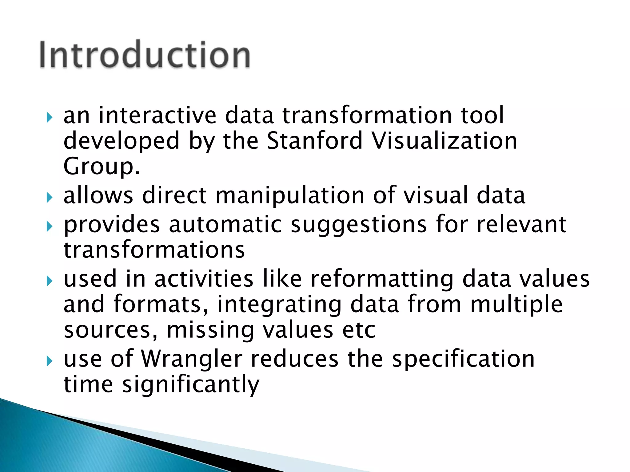    an interactive data transformation tool
    developed by the Stanford Visualization
    Group.
   allows direct manipulation of visual data
   provides automatic suggestions for relevant
    transformations
   used in activities like reformatting data values
    and formats, integrating data from multiple
    sources, missing values etc
   use of Wrangler reduces the specification
    time significantly
 