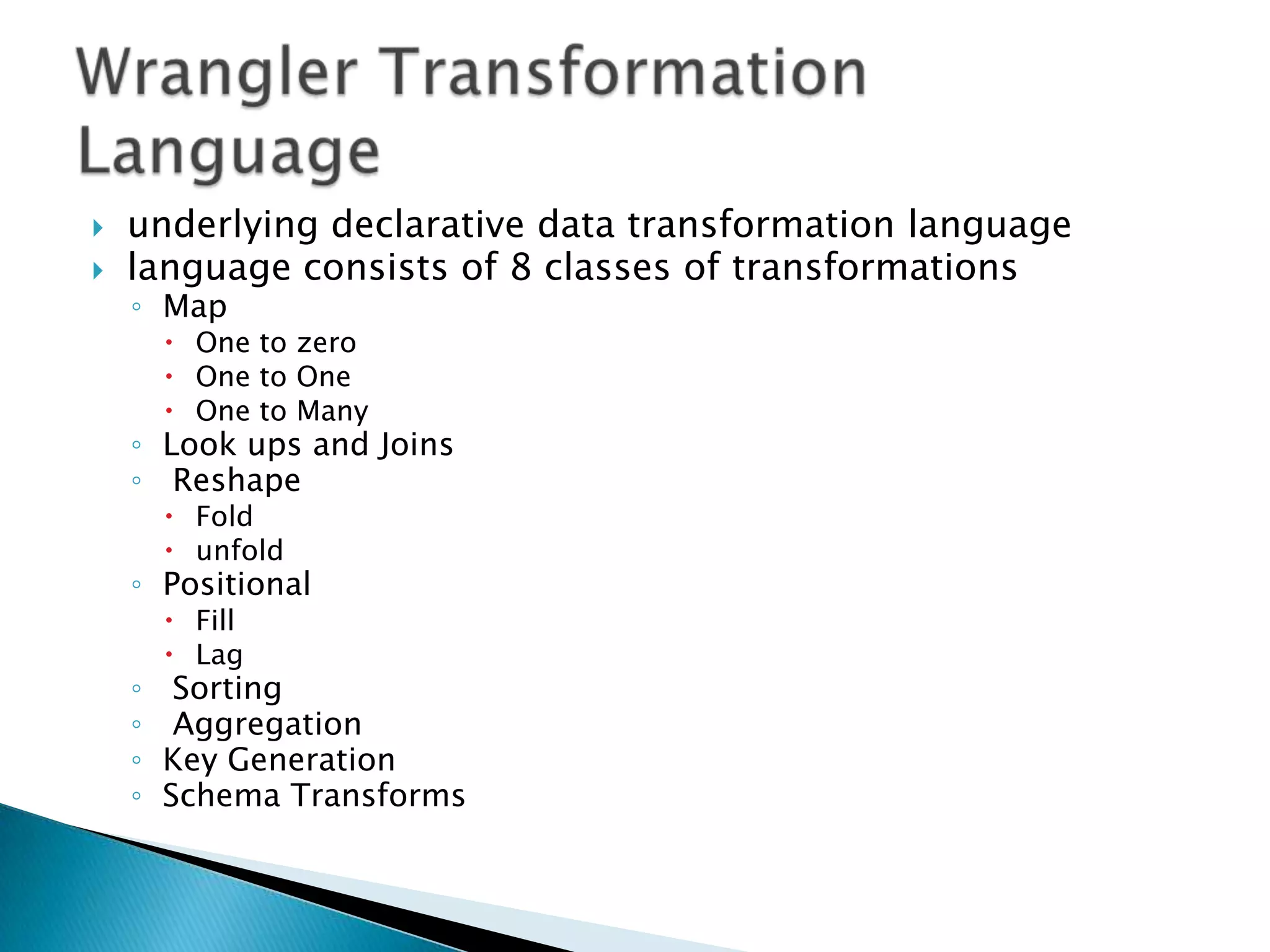   underlying declarative data transformation language
   language consists of 8 classes of transformations
    ◦ Map
         One to zero
         One to One
         One to Many
    ◦ Look ups and Joins
    ◦ Reshape
         Fold
         unfold
    ◦ Positional
         Fill
         Lag
    ◦    Sorting
    ◦    Aggregation
    ◦   Key Generation
    ◦   Schema Transforms
 