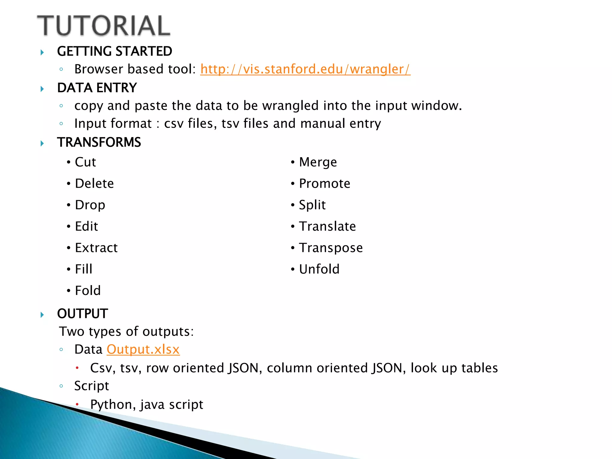    GETTING STARTED
    ◦ Browser based tool: http://vis.stanford.edu/wrangler/
   DATA ENTRY
    ◦ copy and paste the data to be wrangled into the input window.
    ◦ Input format : csv files, tsv files and manual entry
   TRANSFORMS
     • Cut                              • Merge
     • Delete                           • Promote
     • Drop                             • Split
     • Edit                             • Translate
     • Extract                          • Transpose
     • Fill                             • Unfold
     • Fold
   OUTPUT
    Two types of outputs:
    ◦ Data Output.xlsx
       Csv, tsv, row oriented JSON, column oriented JSON, look up tables
    ◦ Script
       Python, java script
 