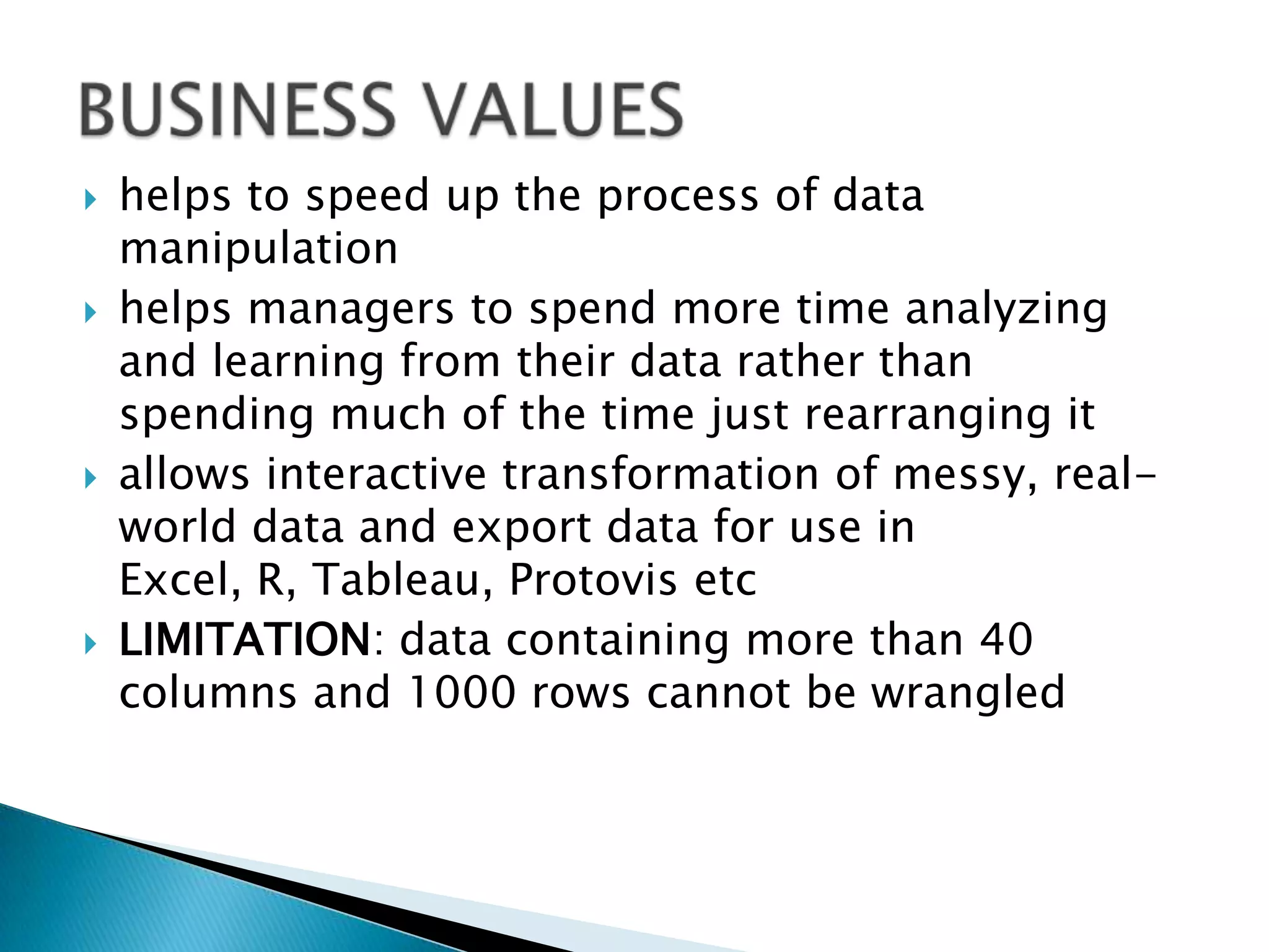    helps to speed up the process of data
    manipulation
   helps managers to spend more time analyzing
    and learning from their data rather than
    spending much of the time just rearranging it
   allows interactive transformation of messy, real-
    world data and export data for use in
    Excel, R, Tableau, Protovis etc
   LIMITATION: data containing more than 40
    columns and 1000 rows cannot be wrangled
 