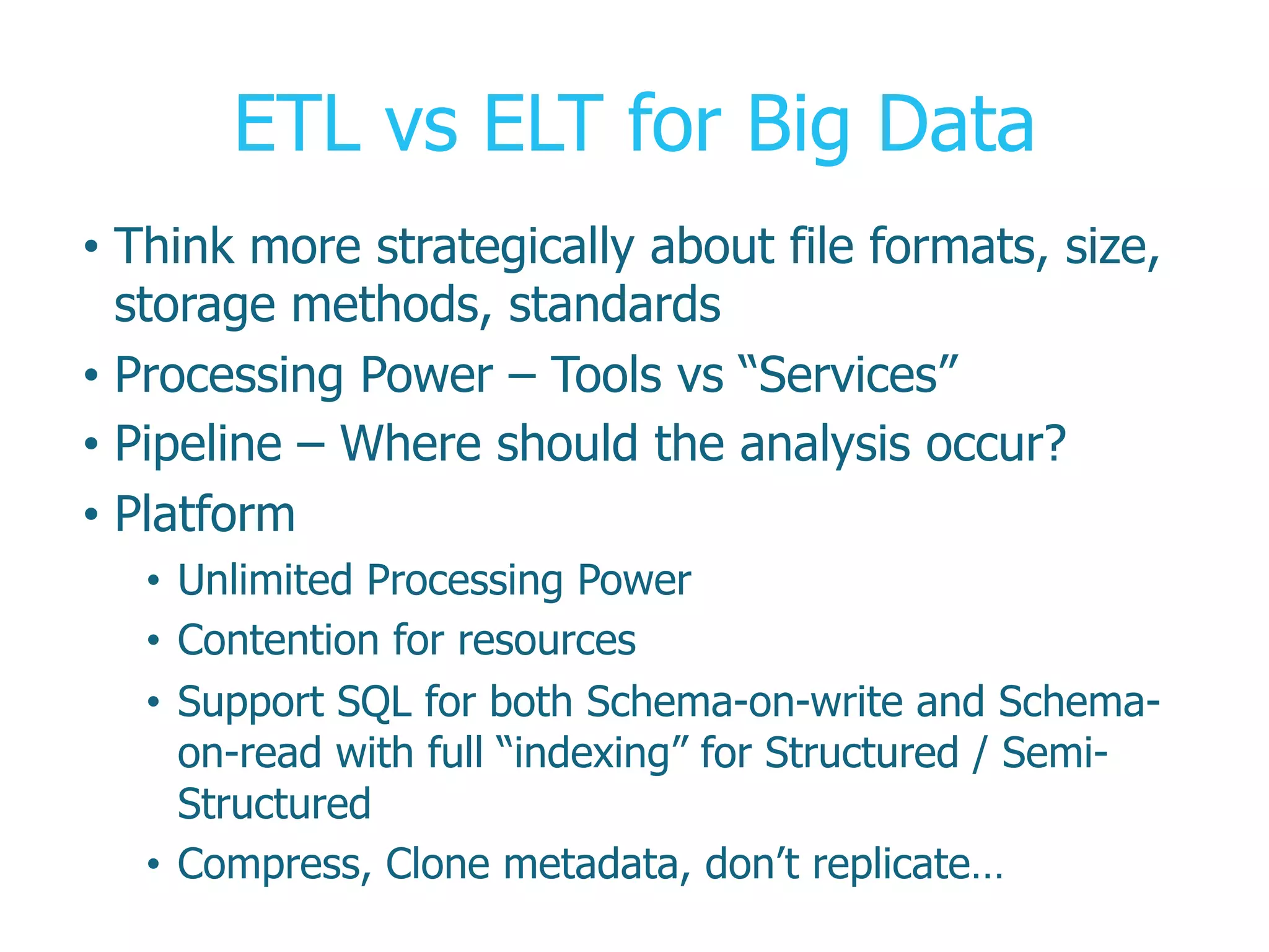 ETL vs ELT for Big Data
•  Think more strategically about file formats, size,
storage methods, standards
•  Processing Power – Tools vs “Services”
•  Pipeline – Where should the analysis occur?
•  Platform
•  Unlimited Processing Power
•  Contention for resources
•  Support SQL for both Schema-on-write and Schema-
on-read with full “indexing” for Structured / Semi-
Structured
•  Compress, Clone metadata, don’t replicate…
 