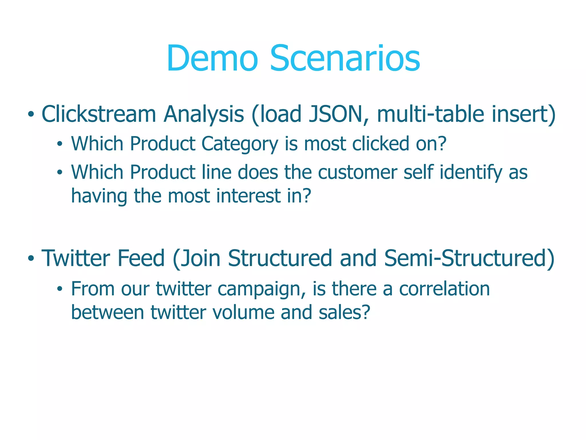 Demo Scenarios
•  Clickstream Analysis (load JSON, multi-table insert)
•  Which Product Category is most clicked on?
•  Which Product line does the customer self identify as
having the most interest in?
•  Twitter Feed (Join Structured and Semi-Structured)
•  From our twitter campaign, is there a correlation
between twitter volume and sales?
 