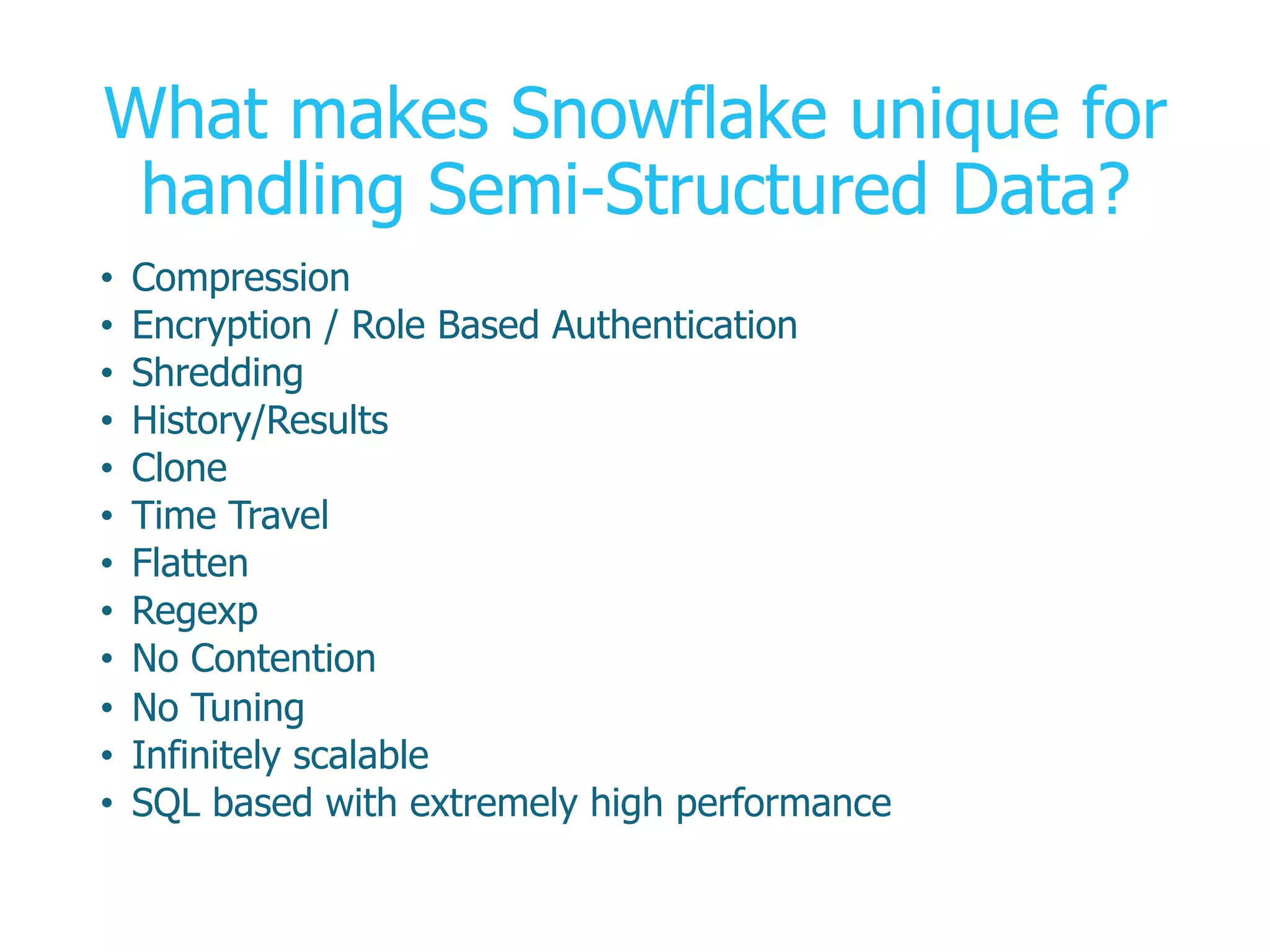 What makes Snowflake unique for
handling Semi-Structured Data?
•  Compression
•  Encryption / Role Based Authentication
•  Shredding
•  History/Results
•  Clone
•  Time Travel
•  Flatten
•  Regexp
•  No Contention
•  No Tuning
•  Infinitely scalable
•  SQL based with extremely high performance
 