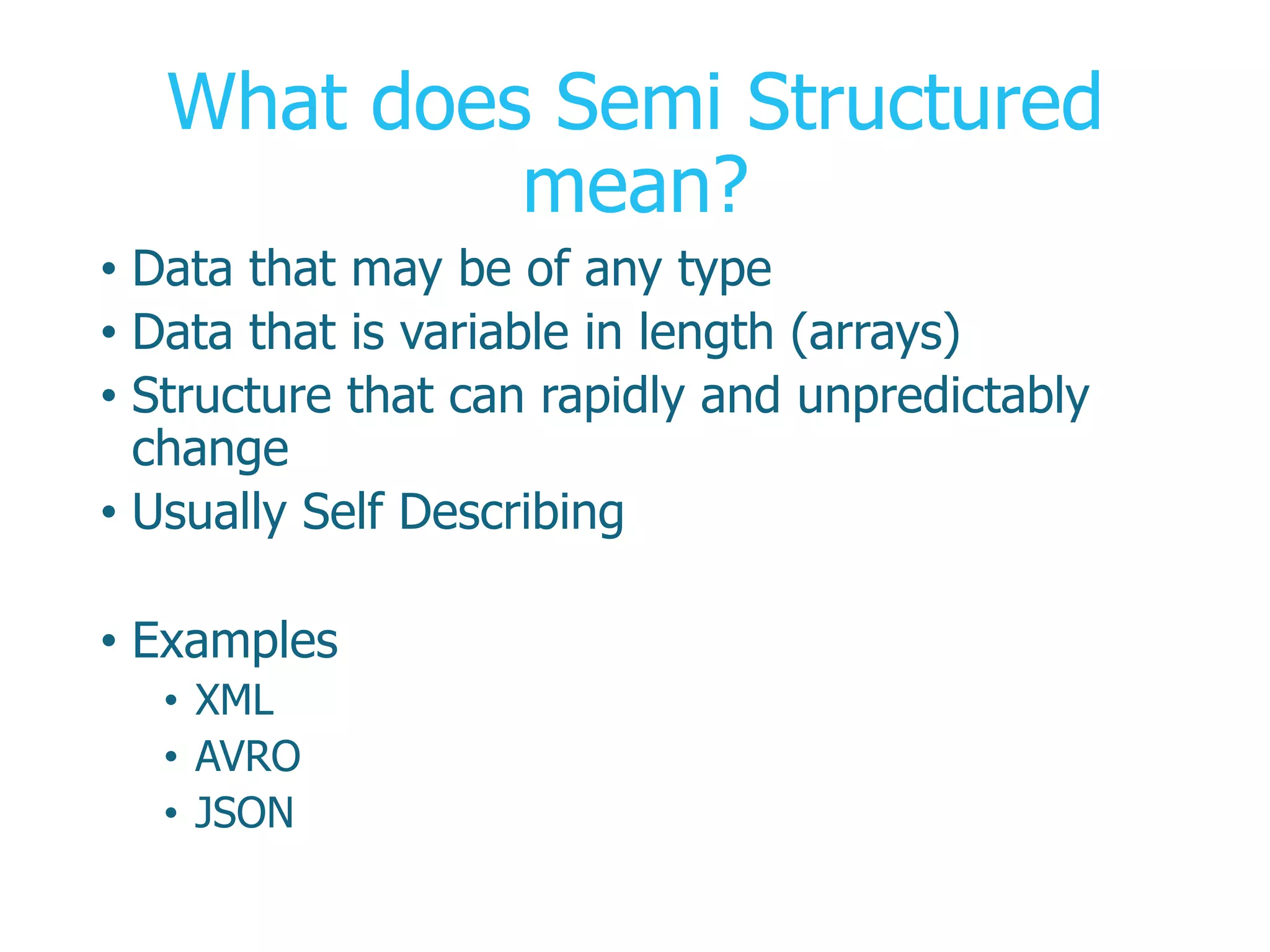What does Semi Structured
mean?
•  Data that may be of any type
•  Data that is variable in length (arrays)
•  Structure that can rapidly and unpredictably
change
•  Usually Self Describing
•  Examples
•  XML
•  AVRO
•  JSON
 