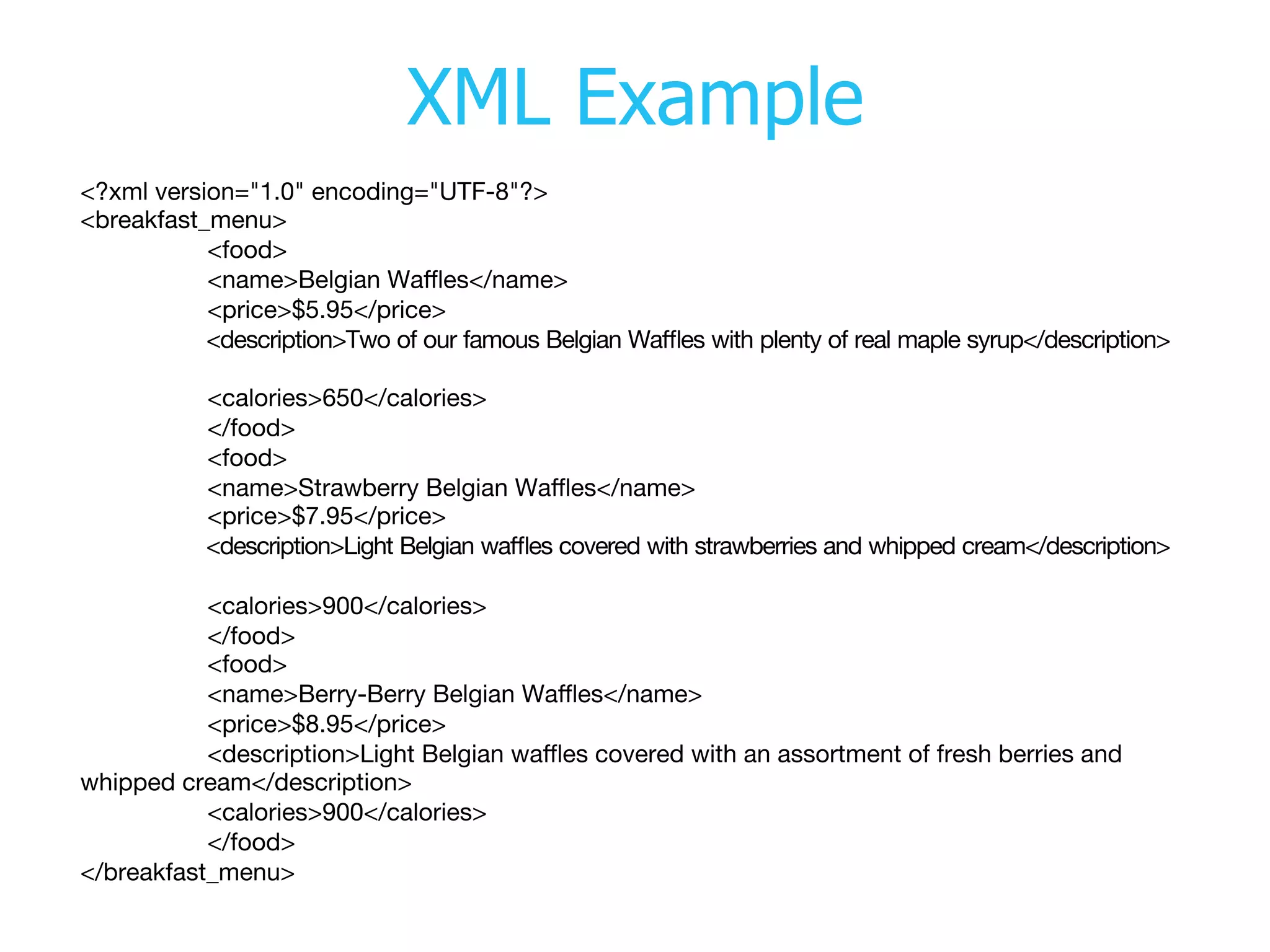XML Example
<?xml version="1.0" encoding="UTF-8"?> 
 

<breakfast_menu> 


<food> 


<name>Belgian Waﬄes</name> 


<price>$5.95</price> 


<description>Two of our famous Belgian Waﬄes with plenty of real maple syrup</description>



<calories>650</calories> 


</food> 


<food> 


<name>Strawberry Belgian Waﬄes</name> 


<price>$7.95</price> 


<description>Light Belgian waﬄes covered with strawberries and whipped cream</description>



<calories>900</calories> 


</food> 


<food> 


<name>Berry-Berry Belgian Waﬄes</name> 


<price>$8.95</price> 


<description>Light Belgian waﬄes covered with an assortment of fresh berries and
whipped cream</description> 


<calories>900</calories> 


</food> 

</breakfast_menu> 

 