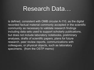 Research Data…
is defined, consistent with OMB circular A-110, as the digital
recorded factual material commonly accepted in the scientific
community as necessary to validate research findings
including data sets used to support scholarly publications,
but does not include laboratory notebooks, preliminary
analyses, drafts of scientific papers, plans for future
research, peer review reports, communications with
colleagues, or physical objects, such as laboratory
specimens. (from the OSTP memo)
 