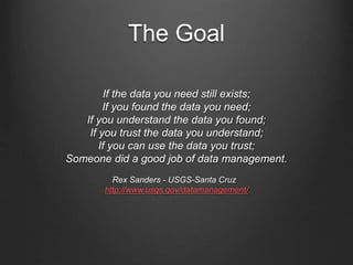 The Goal
If the data you need still exists;
If you found the data you need;
If you understand the data you found;
If you trust the data you understand;
If you can use the data you trust;
Someone did a good job of data management.
Rex Sanders - USGS-Santa Cruz
http://www.usgs.gov/datamanagement/
 