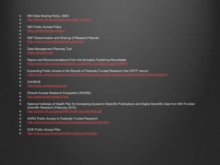 NIH Data Sharing Policy, 2003
http://grants.nih.gov/grants/policy/data_sharing/
NIH Public Access Policy
https://publicaccess.nih.gov/
NSF Dissemination and Sharing of Research Results
http://www.nsf.gov/bfa/dias/policy/dmp.jsp
Data Management Planning Tool
https://dmptool.org/
Report and Recommendations From the Scholarly Publishing Roundtable
https://www.aau.edu/policy/scholarly_publishing_roundtable.aspx?id=6894
Expanding Public Access to the Results of Federally Funded Research (the OSTP memo)
https://www.whitehouse.gov/blog/2013/02/22/expanding-public-access-results-federally-funded-research
CHORUS
http://www.chorusaccess.org/
SHared Access Research Ecosystem (SHARE)
http://www.share-research.org/
National Institutes of Health Plan for Increasing Access to Scientific Publications and Digital Scientific Data from NIH Funded
Scientific Research (February 2015)
http://grants.nih.gov/grants/NIH-Public-Access-Plan.pdf
AHRQ Public Access to Federally Funded Research
http://www.ahrq.gov/funding/policies/publicaccess/index.html
DOE Public Access Plan
http://energy.gov/downloads/doe-public-access-plan
 