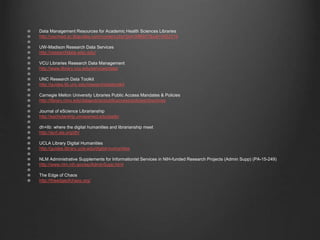 Data Management Resources for Academic Health Sciences Libraries
http://uscmed.sc.libguides.com/content.php?pid=596957&sid=4922319
UW-Madison Research Data Services
http://researchdata.wisc.edu/
VCU Libraries Research Data Management
http://www.library.vcu.edu/services/data/
UNC Research Data Toolkit
http://guides.lib.unc.edu/researchdatatoolkit
Carnegie Mellon University Libraries Public Access Mandates & Policies
http://library.cmu.edu/datapub/sc/publicaccess/policies/directives
Journal of eScience Librarianship
http://escholarship.umassmed.edu/jeslib/
dh+lib: where the digital humanities and librarianship meet
http://acrl.ala.org/dh/
UCLA Library Digital Humanities
http://guides.library.ucla.edu/digital-humanities
NLM Administrative Supplements for Informationist Services in NIH-funded Research Projects (Admin Supp) (PA-15-249)
http://www.nlm.nih.gov/ep/AdminSupp.html
The Edge of Chaos
http://theedgeofchaos.org/
 