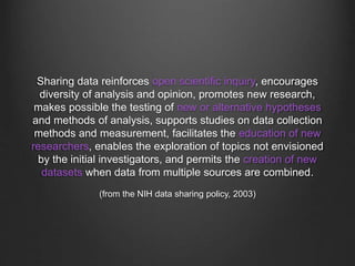 Sharing data reinforces open scientific inquiry, encourages
diversity of analysis and opinion, promotes new research,
makes possible the testing of new or alternative hypotheses
and methods of analysis, supports studies on data collection
methods and measurement, facilitates the education of new
researchers, enables the exploration of topics not envisioned
by the initial investigators, and permits the creation of new
datasets when data from multiple sources are combined.
(from the NIH data sharing policy, 2003)
 