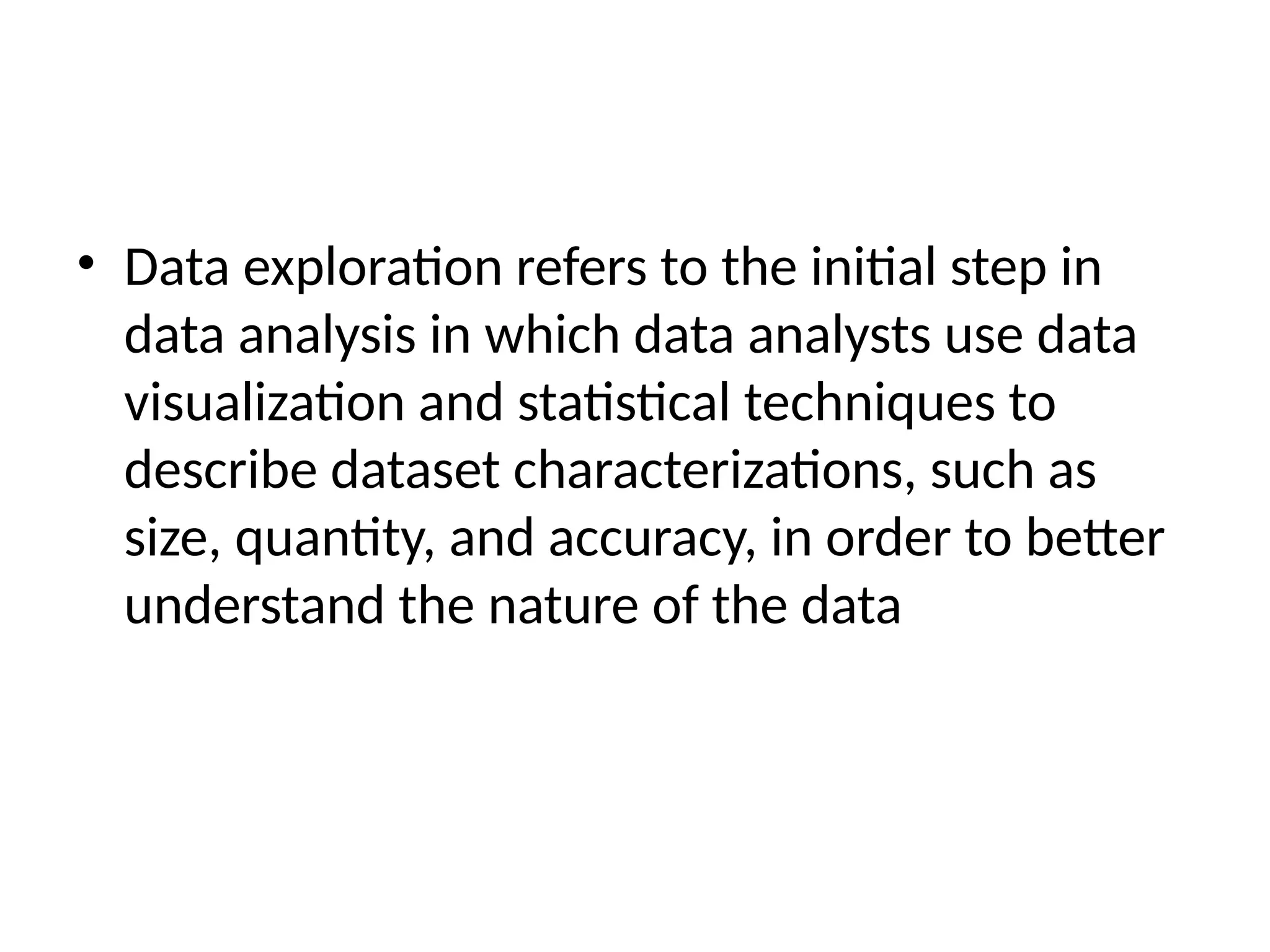 • Data exploration refers to the initial step in
data analysis in which data analysts use data
visualization and statistical techniques to
describe dataset characterizations, such as
size, quantity, and accuracy, in order to better
understand the nature of the data
 