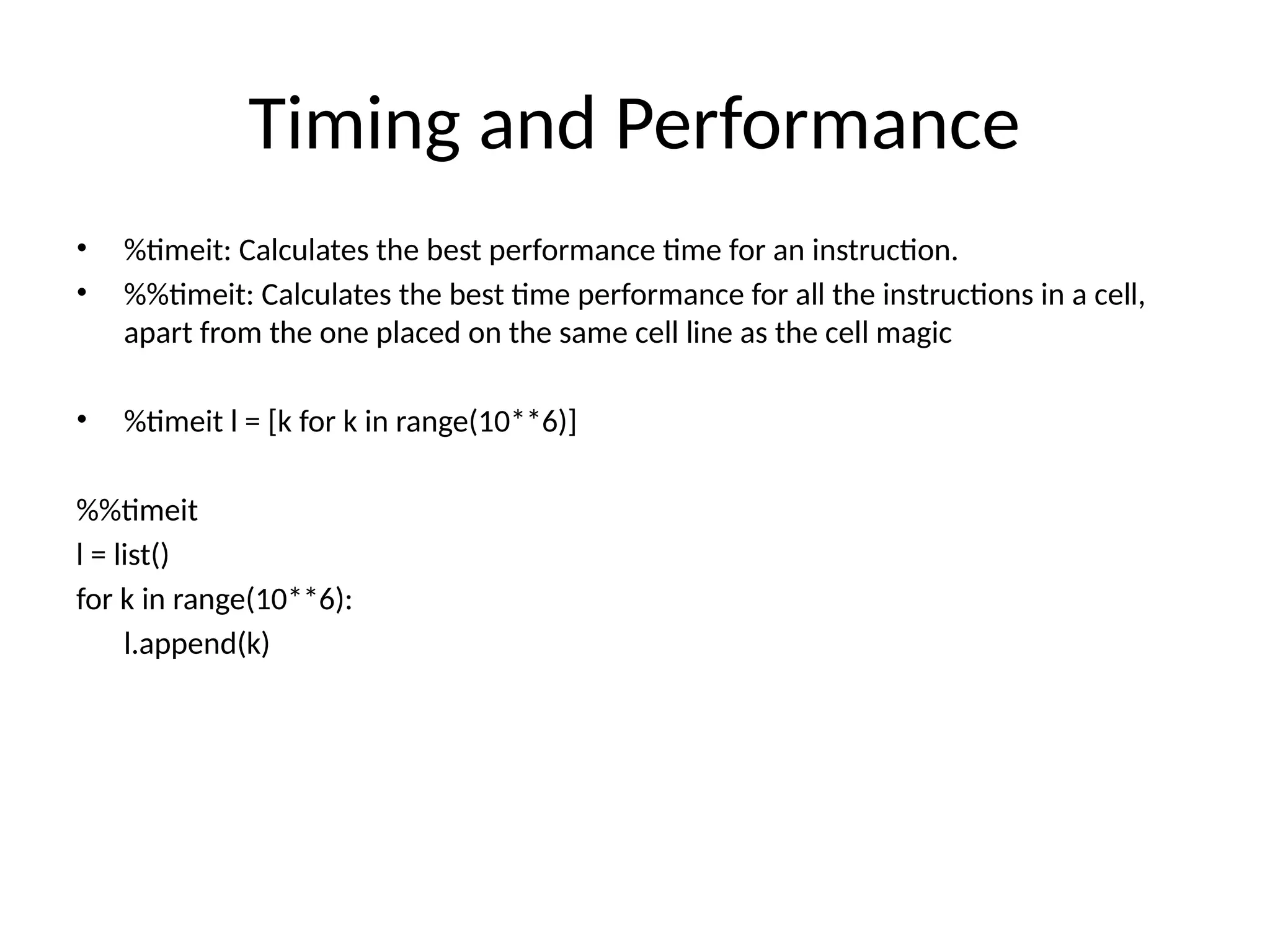 Timing and Performance
• %timeit: Calculates the best performance time for an instruction.
• %%timeit: Calculates the best time performance for all the instructions in a cell,
apart from the one placed on the same cell line as the cell magic
• %timeit l = [k for k in range(10**6)]
%%timeit
l = list()
for k in range(10**6):
l.append(k)
 