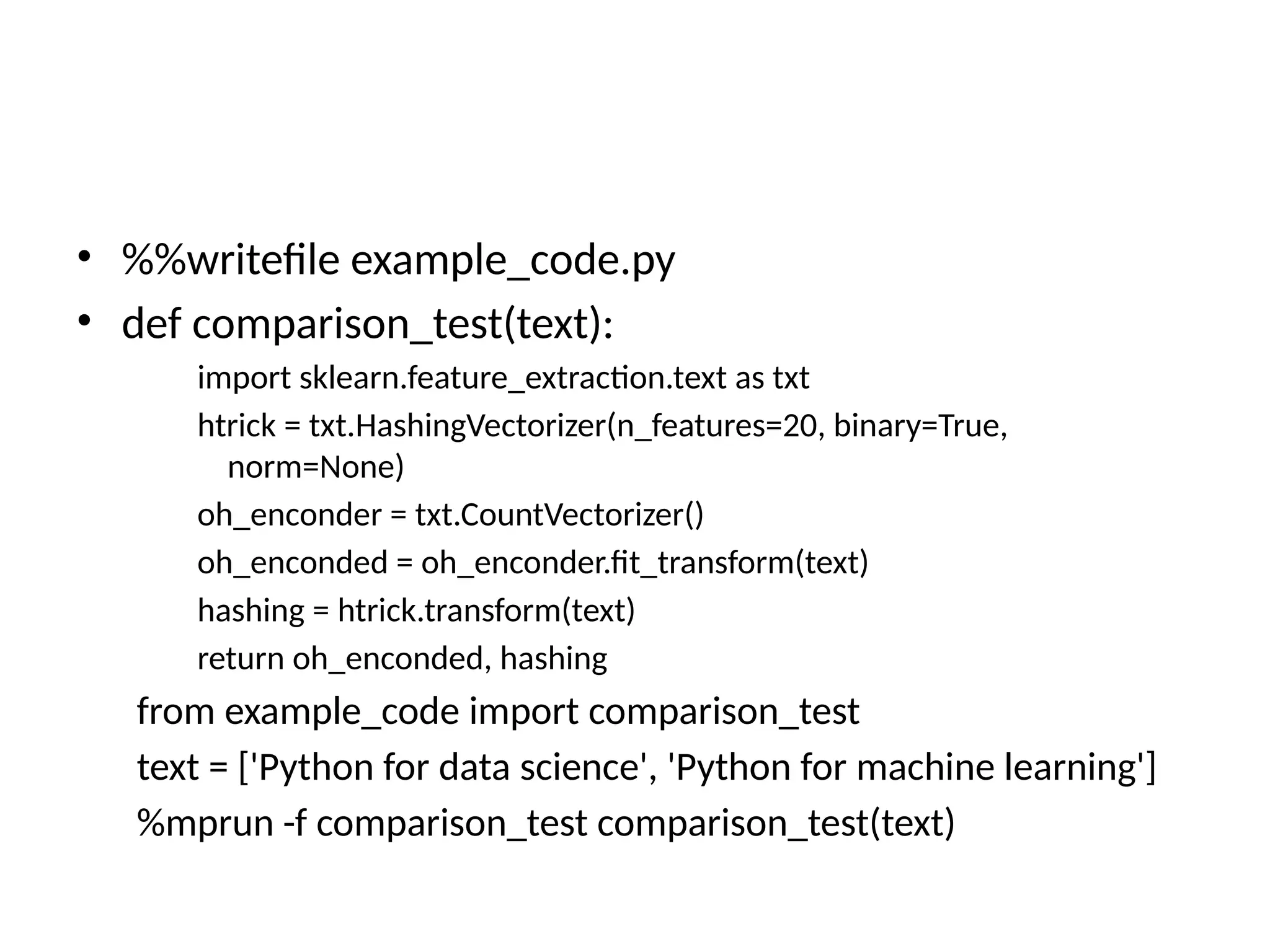 • %%writefile example_code.py
• def comparison_test(text):
import sklearn.feature_extraction.text as txt
htrick = txt.HashingVectorizer(n_features=20, binary=True,
norm=None)
oh_enconder = txt.CountVectorizer()
oh_enconded = oh_enconder.fit_transform(text)
hashing = htrick.transform(text)
return oh_enconded, hashing
from example_code import comparison_test
text = ['Python for data science', 'Python for machine learning']
%mprun -f comparison_test comparison_test(text)
 