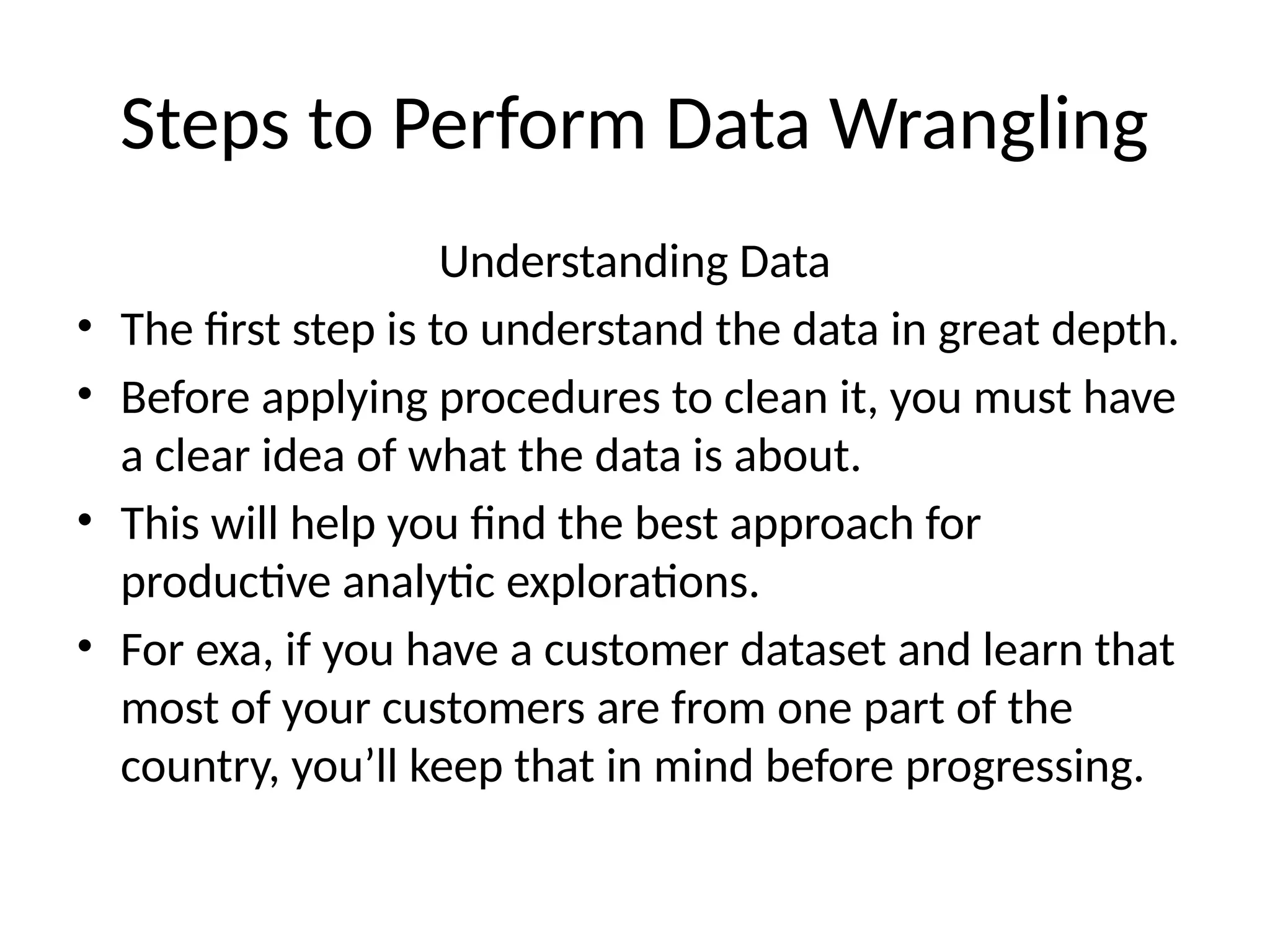 Steps to Perform Data Wrangling
Understanding Data
• The first step is to understand the data in great depth.
• Before applying procedures to clean it, you must have
a clear idea of what the data is about.
• This will help you find the best approach for
productive analytic explorations.
• For exa, if you have a customer dataset and learn that
most of your customers are from one part of the
country, you’ll keep that in mind before progressing.
 