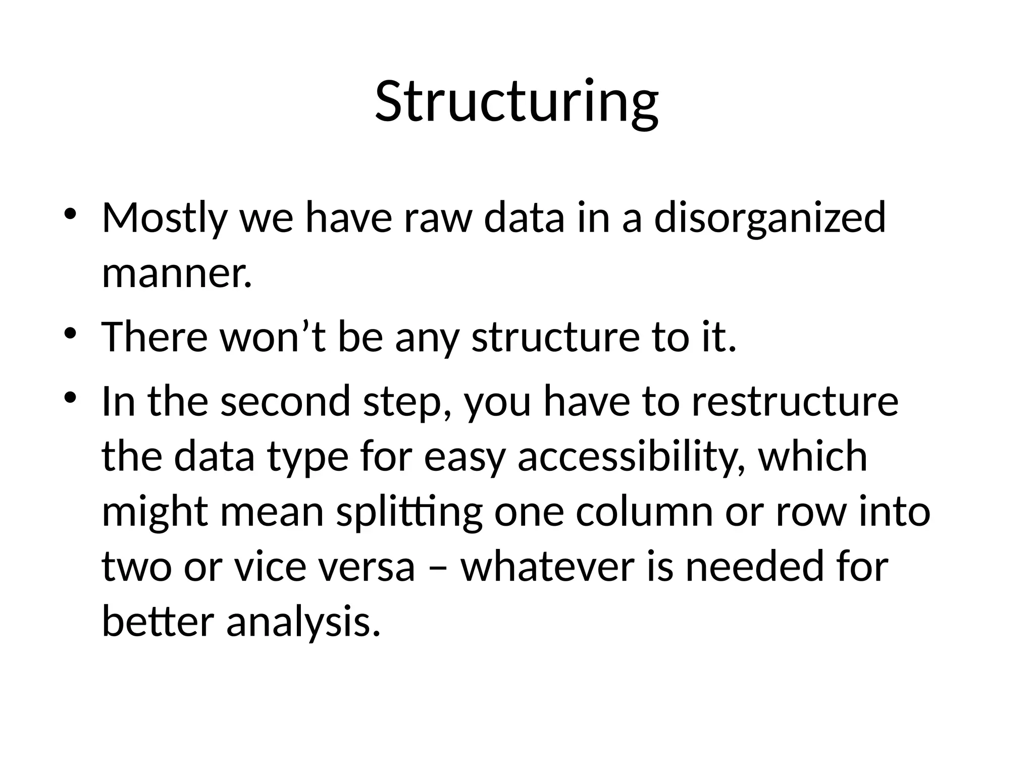 Structuring
• Mostly we have raw data in a disorganized
manner.
• There won’t be any structure to it.
• In the second step, you have to restructure
the data type for easy accessibility, which
might mean splitting one column or row into
two or vice versa – whatever is needed for
better analysis.
 