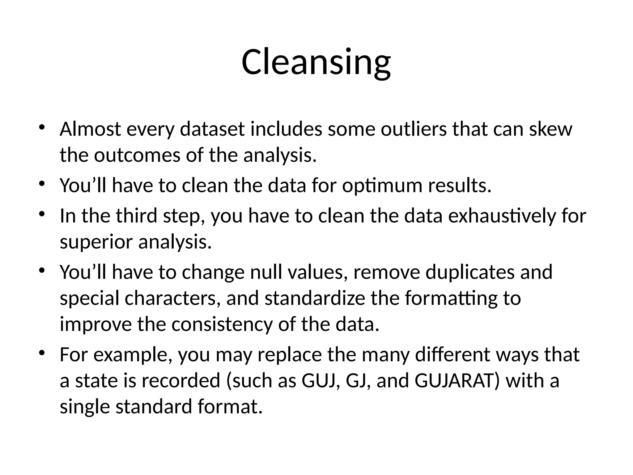 Cleansing
• Almost every dataset includes some outliers that can skew
the outcomes of the analysis.
• You’ll have to clean the data for optimum results.
• In the third step, you have to clean the data exhaustively for
superior analysis.
• You’ll have to change null values, remove duplicates and
special characters, and standardize the formatting to
improve the consistency of the data.
• For example, you may replace the many different ways that
a state is recorded (such as GUJ, GJ, and GUJARAT) with a
single standard format.
 