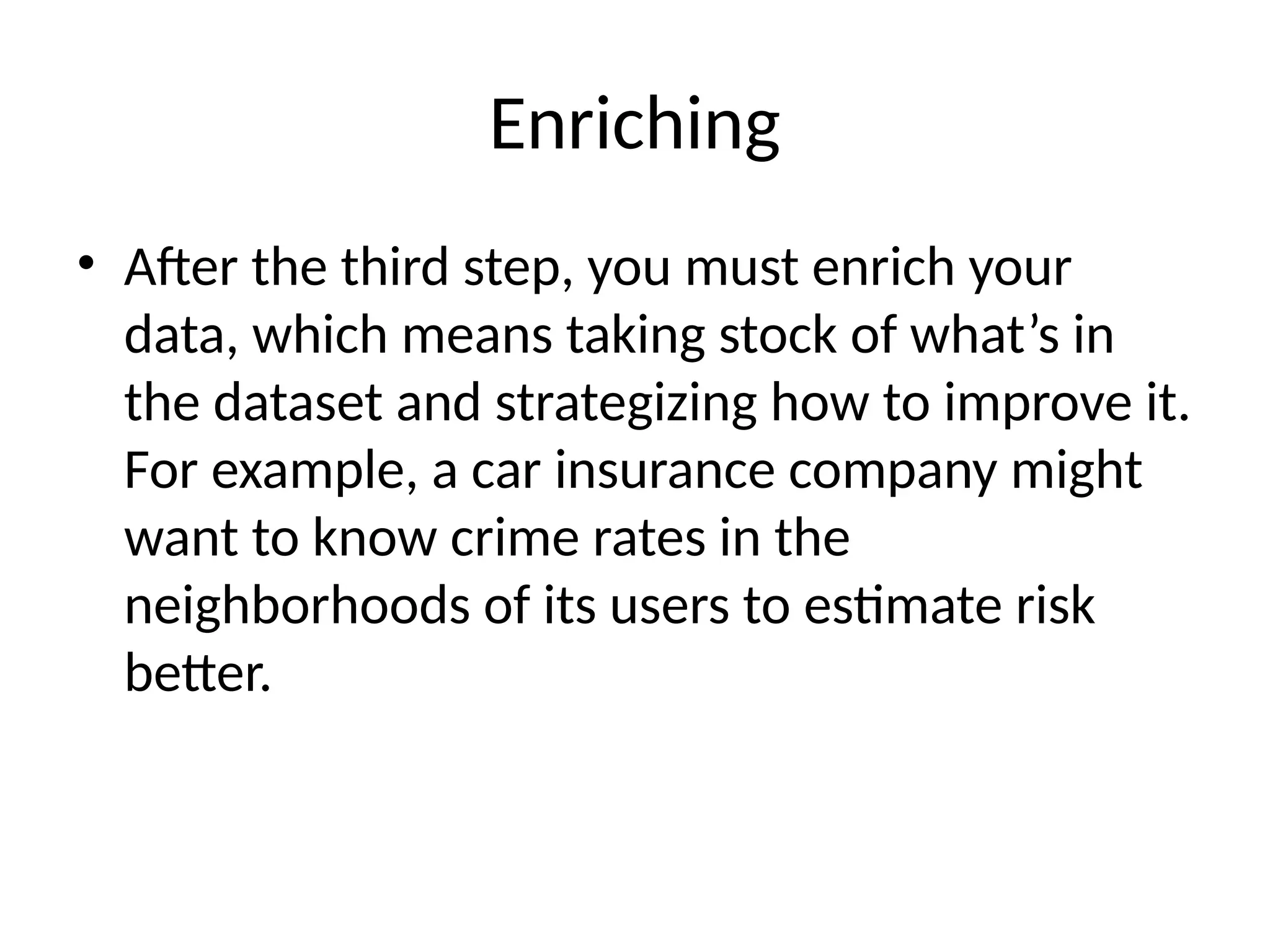 Enriching
• After the third step, you must enrich your
data, which means taking stock of what’s in
the dataset and strategizing how to improve it.
For example, a car insurance company might
want to know crime rates in the
neighborhoods of its users to estimate risk
better.
 