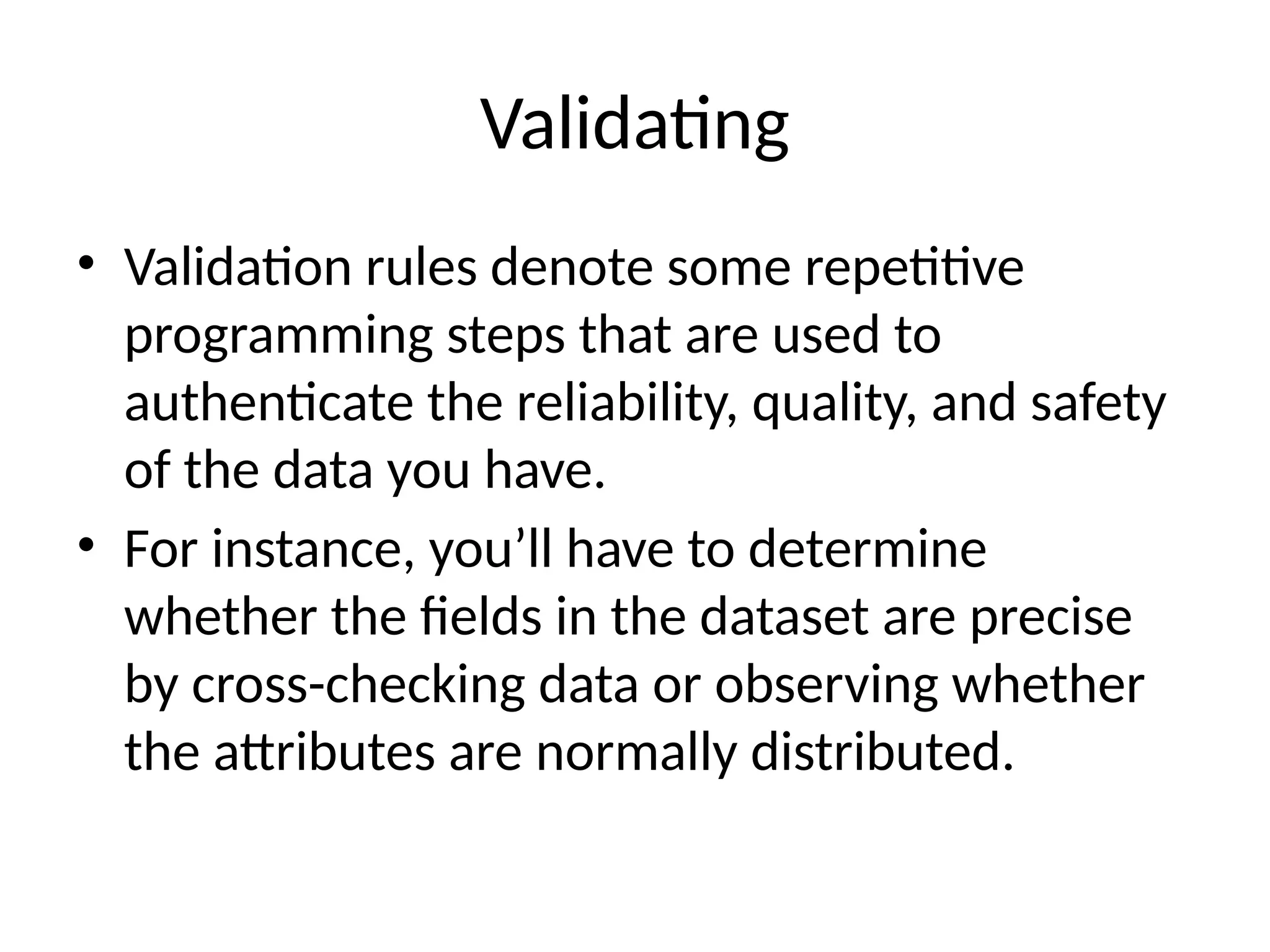 Validating
• Validation rules denote some repetitive
programming steps that are used to
authenticate the reliability, quality, and safety
of the data you have.
• For instance, you’ll have to determine
whether the fields in the dataset are precise
by cross-checking data or observing whether
the attributes are normally distributed.
 