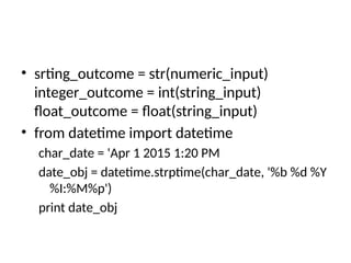 • srting_outcome = str(numeric_input)
integer_outcome = int(string_input)
float_outcome = float(string_input)
• from datetime import datetime
char_date = 'Apr 1 2015 1:20 PM
date_obj = datetime.strptime(char_date, '%b %d %Y
%I:%M%p')
print date_obj
 