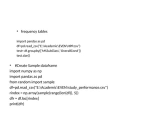 • frequency tables
import pandas as pd
df=pd.read_csv("E:AcademicEVENHPP.csv")
test= df.groupby(['MSSubClass','OverallCond'])
test.size()
• #Create Sample dataframe
import numpy as np
import pandas as pd
from random import sample
df=pd.read_csv("E:AcademicEVENstudy_performance.csv")
rindex = np.array(sample(range(len(df)), 5))
dfr = df.loc[rindex]
print(dfr)
 