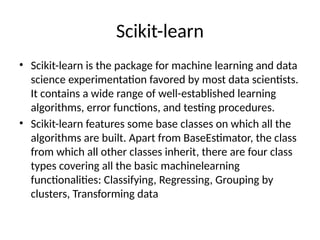 Scikit-learn
• Scikit-learn is the package for machine learning and data
science experimentation favored by most data scientists.
It contains a wide range of well-established learning
algorithms, error functions, and testing procedures.
• Scikit-learn features some base classes on which all the
algorithms are built. Apart from BaseEstimator, the class
from which all other classes inherit, there are four class
types covering all the basic machinelearning
functionalities: Classifying, Regressing, Grouping by
clusters, Transforming data
 