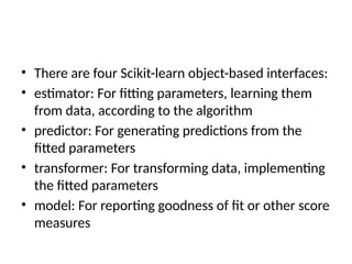 • There are four Scikit-learn object-based interfaces:
• estimator: For fitting parameters, learning them
from data, according to the algorithm
• predictor: For generating predictions from the
fitted parameters
• transformer: For transforming data, implementing
the fitted parameters
• model: For reporting goodness of fit or other score
measures
 