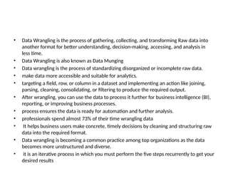 • Data Wrangling is the process of gathering, collecting, and transforming Raw data into
another format for better understanding, decision-making, accessing, and analysis in
less time.
• Data Wrangling is also known as Data Munging
• Data wrangling is the process of standardizing disorganized or incomplete raw data.
• make data more accessible and suitable for analytics.
• targeting a field, row, or column in a dataset and implementing an action like joining,
parsing, cleaning, consolidating, or filtering to produce the required output.
• After wrangling, you can use the data to process it further for business intelligence (BI),
reporting, or improving business processes.
• process ensures the data is ready for automation and further analysis.
• professionals spend almost 73% of their time wrangling data
• It helps business users make concrete, timely decisions by cleaning and structuring raw
data into the required format.
• Data wrangling is becoming a common practice among top organizations as the data
becomes more unstructured and diverse.
• it is an iterative process in which you must perform the five steps recurrently to get your
desired results
 