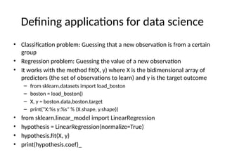 Defining applications for data science
• Classification problem: Guessing that a new observation is from a certain
group
• Regression problem: Guessing the value of a new observation
• It works with the method fit(X, y) where X is the bidimensional array of
predictors (the set of observations to learn) and y is the target outcome
– from sklearn.datasets import load_boston
– boston = load_boston()
– X, y = boston.data,boston.target
– print("X:%s y:%s" % (X.shape, y.shape))
• from sklearn.linear_model import LinearRegression
• hypothesis = LinearRegression(normalize=True)
• hypothesis.fit(X, y)
• print(hypothesis.coef)_
 