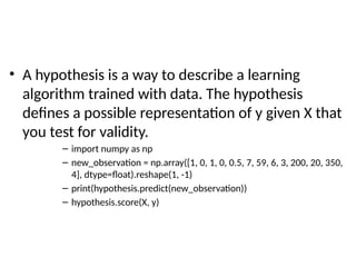 • A hypothesis is a way to describe a learning
algorithm trained with data. The hypothesis
defines a possible representation of y given X that
you test for validity.
– import numpy as np
– new_observation = np.array([1, 0, 1, 0, 0.5, 7, 59, 6, 3, 200, 20, 350,
4], dtype=float).reshape(1, -1)
– print(hypothesis.predict(new_observation))
– hypothesis.score(X, y)
 