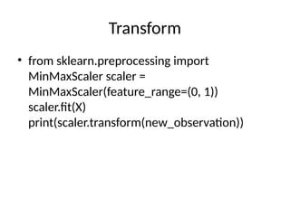 Transform
• from sklearn.preprocessing import
MinMaxScaler scaler =
MinMaxScaler(feature_range=(0, 1))
scaler.fit(X)
print(scaler.transform(new_observation))
 