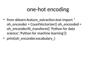 one-hot encoding
• from sklearn.feature_extraction.text import *
oh_enconder = CountVectorizer() oh_enconded =
oh_enconder.fit_transform([ 'Python for data
science','Python for machine learning'])
• print(oh_enconder.vocabulary_)
 
