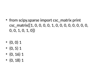 • from scipy.sparse import csc_matrix print
csc_matrix([1, 0, 0, 0, 0, 1, 0, 0, 0, 0, 0, 0, 0, 0,
0, 0, 1, 0, 1, 0])
• (0, 0) 1
• (0, 5) 1
• (0, 16) 1
• (0, 18) 1
 