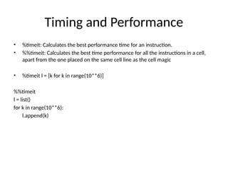 Timing and Performance
• %timeit: Calculates the best performance time for an instruction.
• %%timeit: Calculates the best time performance for all the instructions in a cell,
apart from the one placed on the same cell line as the cell magic
• %timeit l = [k for k in range(10**6)]
%%timeit
l = list()
for k in range(10**6):
l.append(k)
 